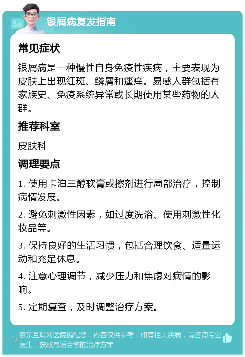 银屑病复发指南 常见症状 银屑病是一种慢性自身免疫性疾病，主要表现为皮肤上出现红斑、鳞屑和瘙痒。易感人群包括有家族史、免疫系统异常或长期使用某些药物的人群。 推荐科室 皮肤科 调理要点 1. 使用卡泊三醇软膏或擦剂进行局部治疗，控制病情发展。 2. 避免刺激性因素，如过度洗浴、使用刺激性化妆品等。 3. 保持良好的生活习惯，包括合理饮食、适量运动和充足休息。 4. 注意心理调节，减少压力和焦虑对病情的影响。 5. 定期复查，及时调整治疗方案。