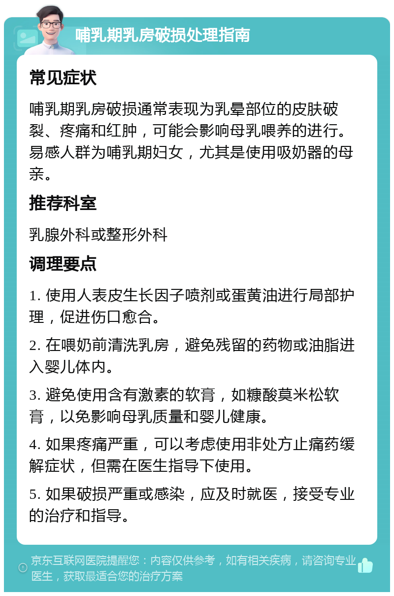 哺乳期乳房破损处理指南 常见症状 哺乳期乳房破损通常表现为乳晕部位的皮肤破裂、疼痛和红肿，可能会影响母乳喂养的进行。易感人群为哺乳期妇女，尤其是使用吸奶器的母亲。 推荐科室 乳腺外科或整形外科 调理要点 1. 使用人表皮生长因子喷剂或蛋黄油进行局部护理，促进伤口愈合。 2. 在喂奶前清洗乳房，避免残留的药物或油脂进入婴儿体内。 3. 避免使用含有激素的软膏，如糠酸莫米松软膏，以免影响母乳质量和婴儿健康。 4. 如果疼痛严重，可以考虑使用非处方止痛药缓解症状，但需在医生指导下使用。 5. 如果破损严重或感染，应及时就医，接受专业的治疗和指导。