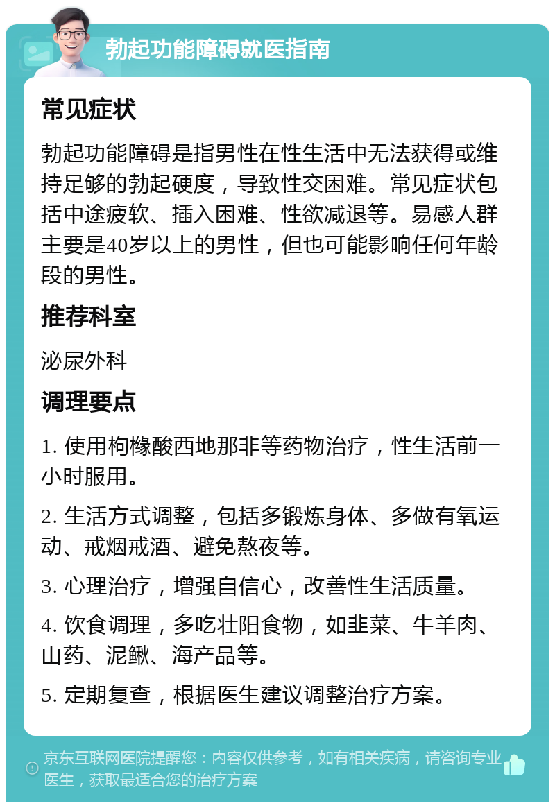 勃起功能障碍就医指南 常见症状 勃起功能障碍是指男性在性生活中无法获得或维持足够的勃起硬度，导致性交困难。常见症状包括中途疲软、插入困难、性欲减退等。易感人群主要是40岁以上的男性，但也可能影响任何年龄段的男性。 推荐科室 泌尿外科 调理要点 1. 使用枸橼酸西地那非等药物治疗，性生活前一小时服用。 2. 生活方式调整，包括多锻炼身体、多做有氧运动、戒烟戒酒、避免熬夜等。 3. 心理治疗，增强自信心，改善性生活质量。 4. 饮食调理，多吃壮阳食物，如韭菜、牛羊肉、山药、泥鳅、海产品等。 5. 定期复查，根据医生建议调整治疗方案。