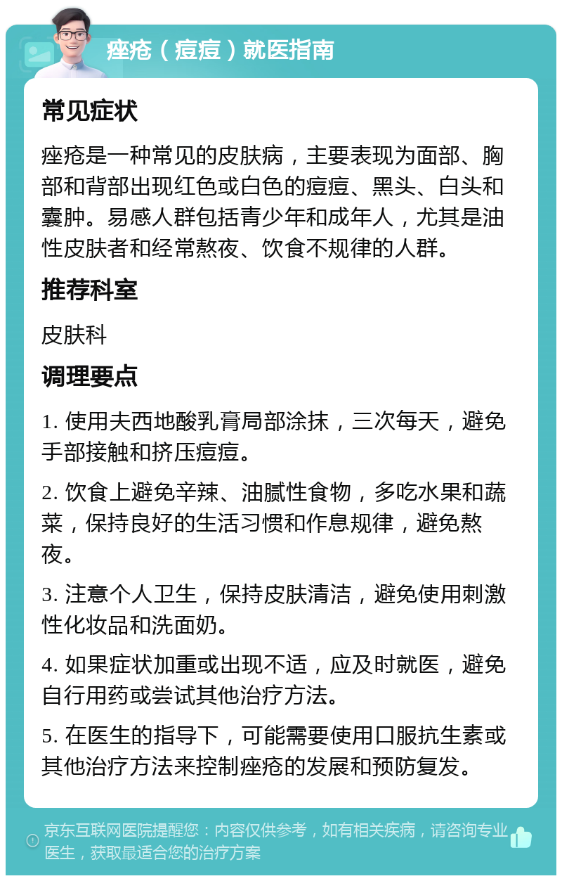 痤疮（痘痘）就医指南 常见症状 痤疮是一种常见的皮肤病，主要表现为面部、胸部和背部出现红色或白色的痘痘、黑头、白头和囊肿。易感人群包括青少年和成年人，尤其是油性皮肤者和经常熬夜、饮食不规律的人群。 推荐科室 皮肤科 调理要点 1. 使用夫西地酸乳膏局部涂抹，三次每天，避免手部接触和挤压痘痘。 2. 饮食上避免辛辣、油腻性食物，多吃水果和蔬菜，保持良好的生活习惯和作息规律，避免熬夜。 3. 注意个人卫生，保持皮肤清洁，避免使用刺激性化妆品和洗面奶。 4. 如果症状加重或出现不适，应及时就医，避免自行用药或尝试其他治疗方法。 5. 在医生的指导下，可能需要使用口服抗生素或其他治疗方法来控制痤疮的发展和预防复发。