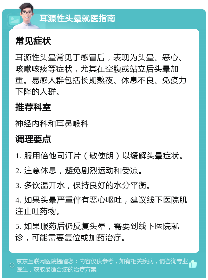 耳源性头晕就医指南 常见症状 耳源性头晕常见于感冒后，表现为头晕、恶心、咳嗽咳痰等症状，尤其在空腹或站立后头晕加重。易感人群包括长期熬夜、休息不良、免疫力下降的人群。 推荐科室 神经内科和耳鼻喉科 调理要点 1. 服用倍他司汀片（敏使朗）以缓解头晕症状。 2. 注意休息，避免剧烈运动和受凉。 3. 多饮温开水，保持良好的水分平衡。 4. 如果头晕严重伴有恶心呕吐，建议线下医院肌注止吐药物。 5. 如果服药后仍反复头晕，需要到线下医院就诊，可能需要复位或加药治疗。