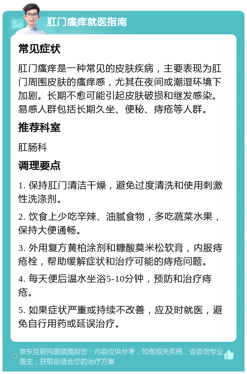 肛门瘙痒就医指南 常见症状 肛门瘙痒是一种常见的皮肤疾病，主要表现为肛门周围皮肤的瘙痒感，尤其在夜间或潮湿环境下加剧。长期不愈可能引起皮肤破损和继发感染。易感人群包括长期久坐、便秘、痔疮等人群。 推荐科室 肛肠科 调理要点 1. 保持肛门清洁干燥，避免过度清洗和使用刺激性洗涤剂。 2. 饮食上少吃辛辣、油腻食物，多吃蔬菜水果，保持大便通畅。 3. 外用复方黄柏涂剂和糠酸莫米松软膏，内服痔疮栓，帮助缓解症状和治疗可能的痔疮问题。 4. 每天便后温水坐浴5-10分钟，预防和治疗痔疮。 5. 如果症状严重或持续不改善，应及时就医，避免自行用药或延误治疗。