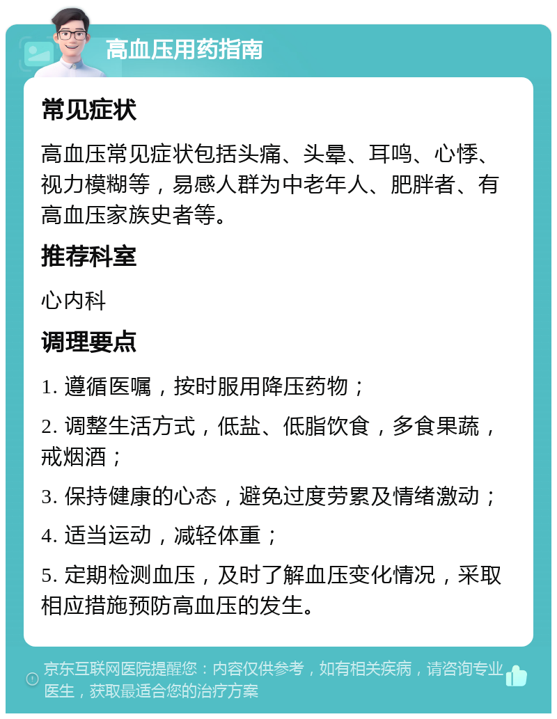 高血压用药指南 常见症状 高血压常见症状包括头痛、头晕、耳鸣、心悸、视力模糊等，易感人群为中老年人、肥胖者、有高血压家族史者等。 推荐科室 心内科 调理要点 1. 遵循医嘱，按时服用降压药物； 2. 调整生活方式，低盐、低脂饮食，多食果蔬，戒烟酒； 3. 保持健康的心态，避免过度劳累及情绪激动； 4. 适当运动，减轻体重； 5. 定期检测血压，及时了解血压变化情况，采取相应措施预防高血压的发生。