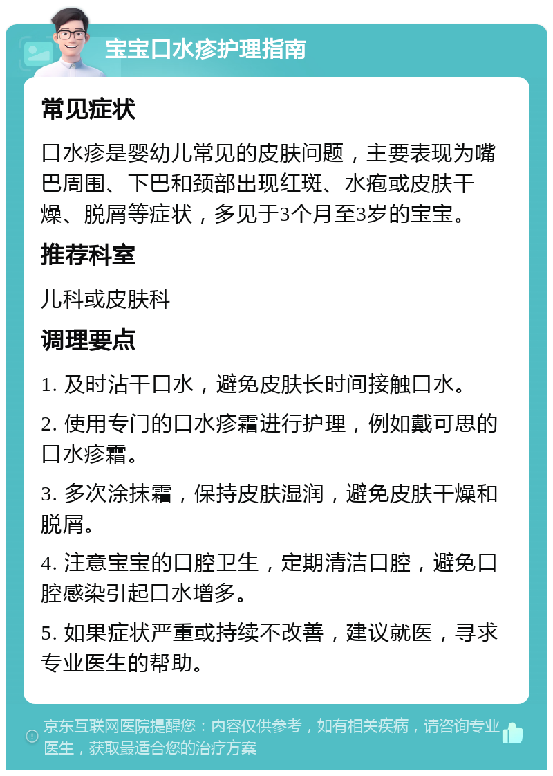 宝宝口水疹护理指南 常见症状 口水疹是婴幼儿常见的皮肤问题，主要表现为嘴巴周围、下巴和颈部出现红斑、水疱或皮肤干燥、脱屑等症状，多见于3个月至3岁的宝宝。 推荐科室 儿科或皮肤科 调理要点 1. 及时沾干口水，避免皮肤长时间接触口水。 2. 使用专门的口水疹霜进行护理，例如戴可思的口水疹霜。 3. 多次涂抹霜，保持皮肤湿润，避免皮肤干燥和脱屑。 4. 注意宝宝的口腔卫生，定期清洁口腔，避免口腔感染引起口水增多。 5. 如果症状严重或持续不改善，建议就医，寻求专业医生的帮助。