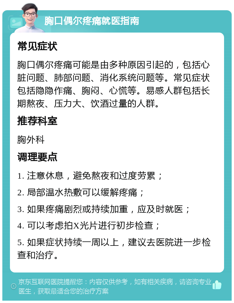 胸口偶尔疼痛就医指南 常见症状 胸口偶尔疼痛可能是由多种原因引起的，包括心脏问题、肺部问题、消化系统问题等。常见症状包括隐隐作痛、胸闷、心慌等。易感人群包括长期熬夜、压力大、饮酒过量的人群。 推荐科室 胸外科 调理要点 1. 注意休息，避免熬夜和过度劳累； 2. 局部温水热敷可以缓解疼痛； 3. 如果疼痛剧烈或持续加重，应及时就医； 4. 可以考虑拍X光片进行初步检查； 5. 如果症状持续一周以上，建议去医院进一步检查和治疗。