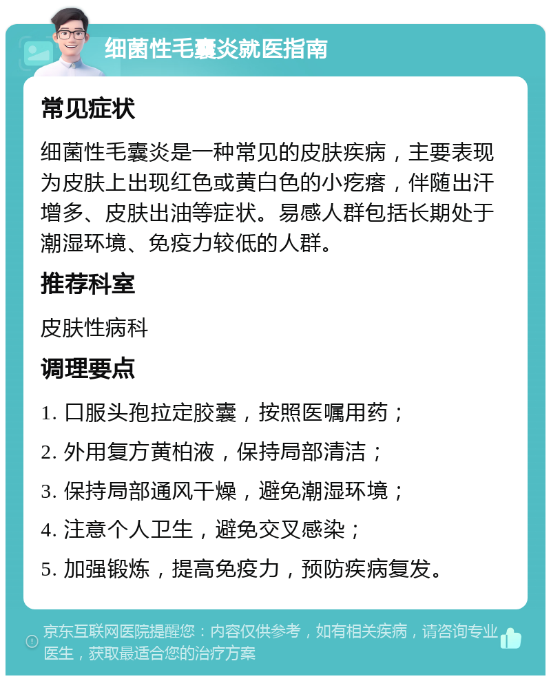 细菌性毛囊炎就医指南 常见症状 细菌性毛囊炎是一种常见的皮肤疾病，主要表现为皮肤上出现红色或黄白色的小疙瘩，伴随出汗增多、皮肤出油等症状。易感人群包括长期处于潮湿环境、免疫力较低的人群。 推荐科室 皮肤性病科 调理要点 1. 口服头孢拉定胶囊，按照医嘱用药； 2. 外用复方黄柏液，保持局部清洁； 3. 保持局部通风干燥，避免潮湿环境； 4. 注意个人卫生，避免交叉感染； 5. 加强锻炼，提高免疫力，预防疾病复发。