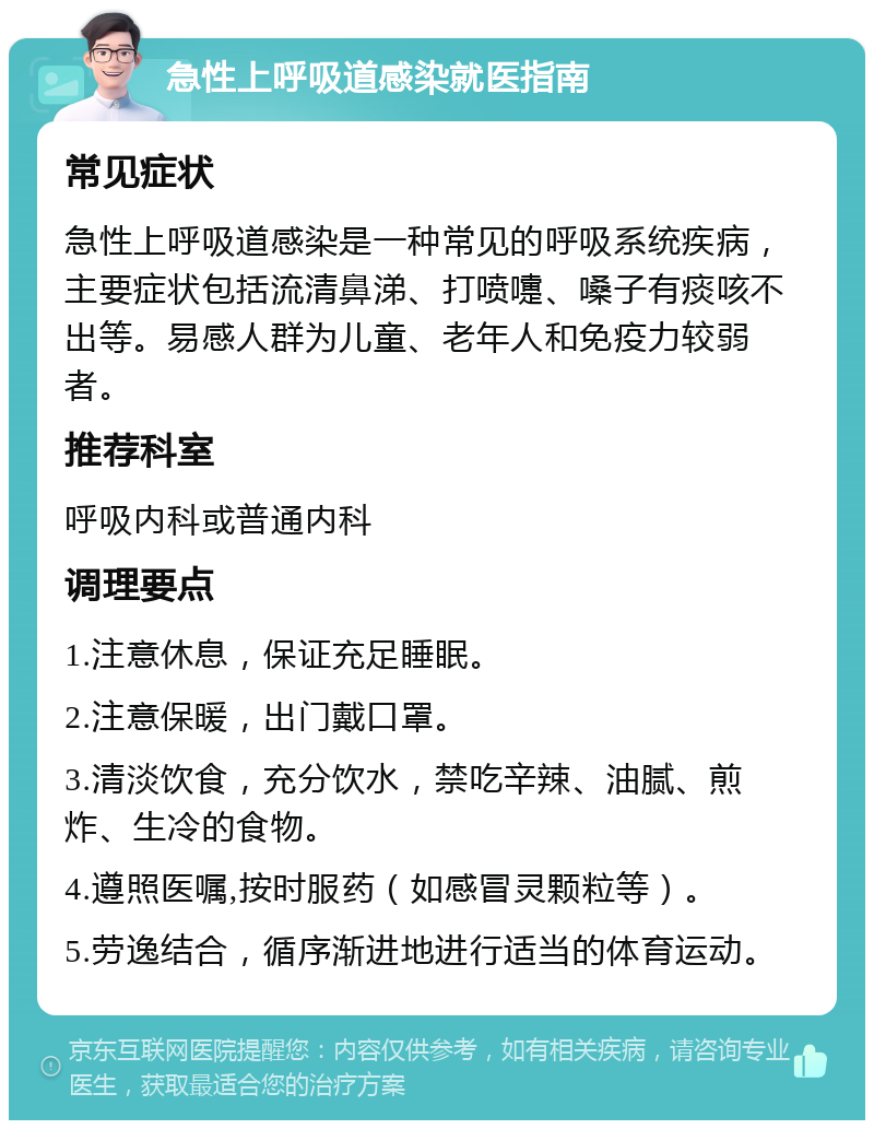 急性上呼吸道感染就医指南 常见症状 急性上呼吸道感染是一种常见的呼吸系统疾病，主要症状包括流清鼻涕、打喷嚏、嗓子有痰咳不出等。易感人群为儿童、老年人和免疫力较弱者。 推荐科室 呼吸内科或普通内科 调理要点 1.注意休息，保证充足睡眠。 2.注意保暖，出门戴口罩。 3.清淡饮食，充分饮水，禁吃辛辣、油腻、煎炸、生冷的食物。 4.遵照医嘱,按时服药（如感冒灵颗粒等）。 5.劳逸结合，循序渐进地进行适当的体育运动。