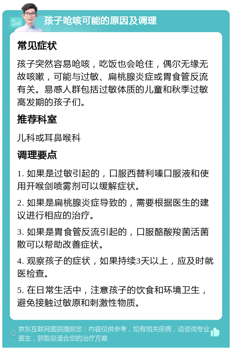 孩子呛咳可能的原因及调理 常见症状 孩子突然容易呛咳，吃饭也会呛住，偶尔无缘无故咳嗽，可能与过敏、扁桃腺炎症或胃食管反流有关。易感人群包括过敏体质的儿童和秋季过敏高发期的孩子们。 推荐科室 儿科或耳鼻喉科 调理要点 1. 如果是过敏引起的，口服西替利嗪口服液和使用开喉剑喷雾剂可以缓解症状。 2. 如果是扁桃腺炎症导致的，需要根据医生的建议进行相应的治疗。 3. 如果是胃食管反流引起的，口服酪酸羧菌活菌散可以帮助改善症状。 4. 观察孩子的症状，如果持续3天以上，应及时就医检查。 5. 在日常生活中，注意孩子的饮食和环境卫生，避免接触过敏原和刺激性物质。