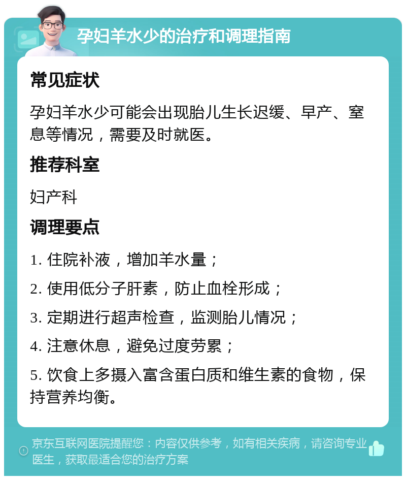 孕妇羊水少的治疗和调理指南 常见症状 孕妇羊水少可能会出现胎儿生长迟缓、早产、窒息等情况，需要及时就医。 推荐科室 妇产科 调理要点 1. 住院补液，增加羊水量； 2. 使用低分子肝素，防止血栓形成； 3. 定期进行超声检查，监测胎儿情况； 4. 注意休息，避免过度劳累； 5. 饮食上多摄入富含蛋白质和维生素的食物，保持营养均衡。