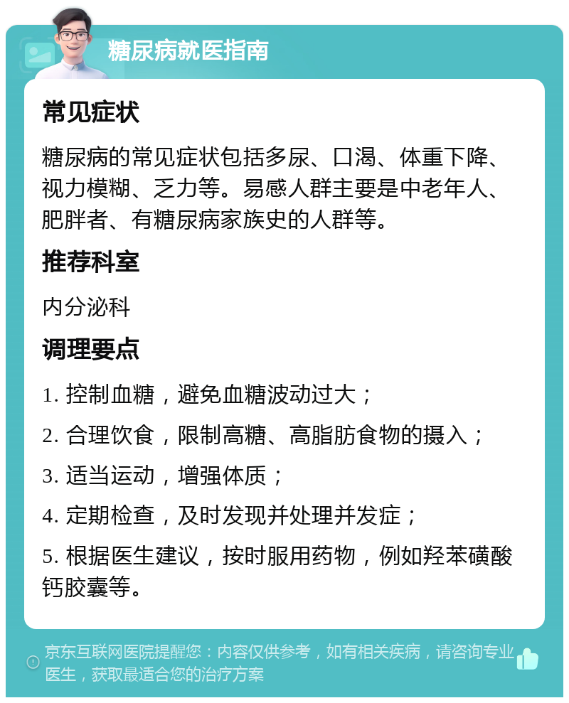 糖尿病就医指南 常见症状 糖尿病的常见症状包括多尿、口渴、体重下降、视力模糊、乏力等。易感人群主要是中老年人、肥胖者、有糖尿病家族史的人群等。 推荐科室 内分泌科 调理要点 1. 控制血糖，避免血糖波动过大； 2. 合理饮食，限制高糖、高脂肪食物的摄入； 3. 适当运动，增强体质； 4. 定期检查，及时发现并处理并发症； 5. 根据医生建议，按时服用药物，例如羟苯磺酸钙胶囊等。