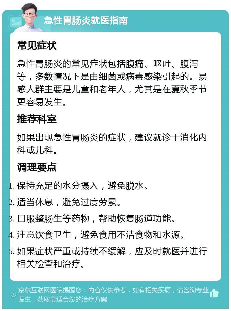 急性胃肠炎就医指南 常见症状 急性胃肠炎的常见症状包括腹痛、呕吐、腹泻等，多数情况下是由细菌或病毒感染引起的。易感人群主要是儿童和老年人，尤其是在夏秋季节更容易发生。 推荐科室 如果出现急性胃肠炎的症状，建议就诊于消化内科或儿科。 调理要点 保持充足的水分摄入，避免脱水。 适当休息，避免过度劳累。 口服整肠生等药物，帮助恢复肠道功能。 注意饮食卫生，避免食用不洁食物和水源。 如果症状严重或持续不缓解，应及时就医并进行相关检查和治疗。