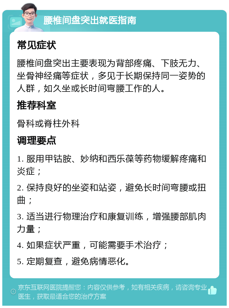 腰椎间盘突出就医指南 常见症状 腰椎间盘突出主要表现为背部疼痛、下肢无力、坐骨神经痛等症状，多见于长期保持同一姿势的人群，如久坐或长时间弯腰工作的人。 推荐科室 骨科或脊柱外科 调理要点 1. 服用甲钴胺、妙纳和西乐葆等药物缓解疼痛和炎症； 2. 保持良好的坐姿和站姿，避免长时间弯腰或扭曲； 3. 适当进行物理治疗和康复训练，增强腰部肌肉力量； 4. 如果症状严重，可能需要手术治疗； 5. 定期复查，避免病情恶化。