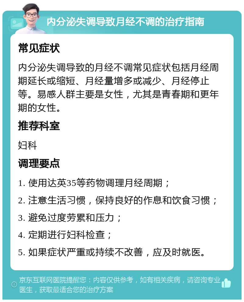 内分泌失调导致月经不调的治疗指南 常见症状 内分泌失调导致的月经不调常见症状包括月经周期延长或缩短、月经量增多或减少、月经停止等。易感人群主要是女性，尤其是青春期和更年期的女性。 推荐科室 妇科 调理要点 1. 使用达英35等药物调理月经周期； 2. 注意生活习惯，保持良好的作息和饮食习惯； 3. 避免过度劳累和压力； 4. 定期进行妇科检查； 5. 如果症状严重或持续不改善，应及时就医。