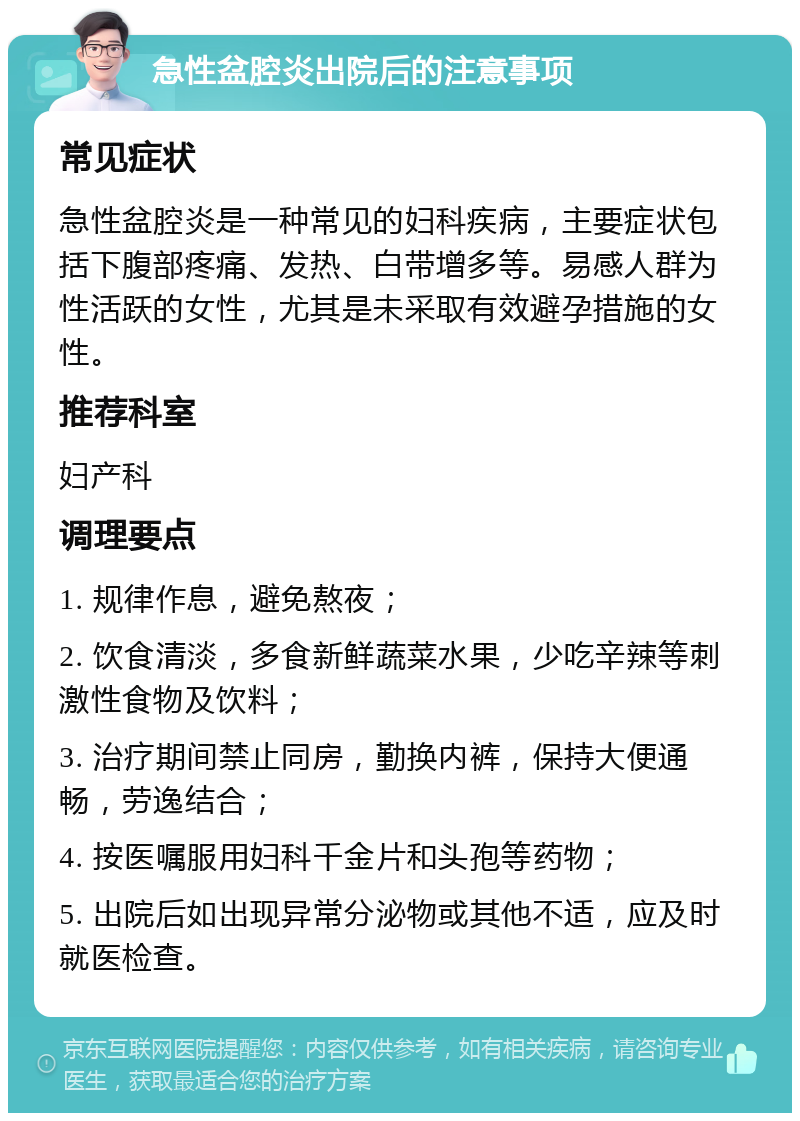 急性盆腔炎出院后的注意事项 常见症状 急性盆腔炎是一种常见的妇科疾病，主要症状包括下腹部疼痛、发热、白带增多等。易感人群为性活跃的女性，尤其是未采取有效避孕措施的女性。 推荐科室 妇产科 调理要点 1. 规律作息，避免熬夜； 2. 饮食清淡，多食新鲜蔬菜水果，少吃辛辣等刺激性食物及饮料； 3. 治疗期间禁止同房，勤换内裤，保持大便通畅，劳逸结合； 4. 按医嘱服用妇科千金片和头孢等药物； 5. 出院后如出现异常分泌物或其他不适，应及时就医检查。