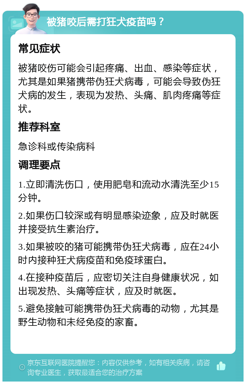 被猪咬后需打狂犬疫苗吗？ 常见症状 被猪咬伤可能会引起疼痛、出血、感染等症状，尤其是如果猪携带伪狂犬病毒，可能会导致伪狂犬病的发生，表现为发热、头痛、肌肉疼痛等症状。 推荐科室 急诊科或传染病科 调理要点 1.立即清洗伤口，使用肥皂和流动水清洗至少15分钟。 2.如果伤口较深或有明显感染迹象，应及时就医并接受抗生素治疗。 3.如果被咬的猪可能携带伪狂犬病毒，应在24小时内接种狂犬病疫苗和免疫球蛋白。 4.在接种疫苗后，应密切关注自身健康状况，如出现发热、头痛等症状，应及时就医。 5.避免接触可能携带伪狂犬病毒的动物，尤其是野生动物和未经免疫的家畜。