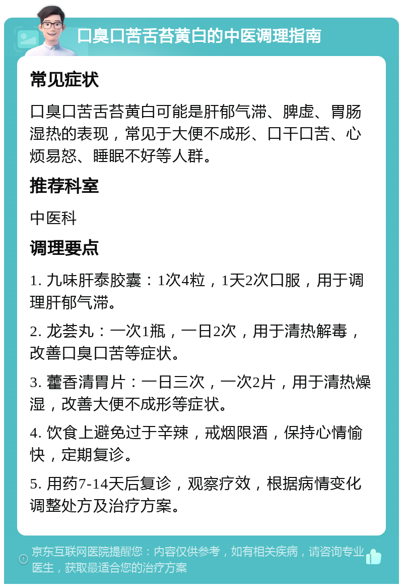 口臭口苦舌苔黄白的中医调理指南 常见症状 口臭口苦舌苔黄白可能是肝郁气滞、脾虚、胃肠湿热的表现，常见于大便不成形、口干口苦、心烦易怒、睡眠不好等人群。 推荐科室 中医科 调理要点 1. 九味肝泰胶囊：1次4粒，1天2次口服，用于调理肝郁气滞。 2. 龙荟丸：一次1瓶，一日2次，用于清热解毒，改善口臭口苦等症状。 3. 藿香清胃片：一日三次，一次2片，用于清热燥湿，改善大便不成形等症状。 4. 饮食上避免过于辛辣，戒烟限酒，保持心情愉快，定期复诊。 5. 用药7-14天后复诊，观察疗效，根据病情变化调整处方及治疗方案。