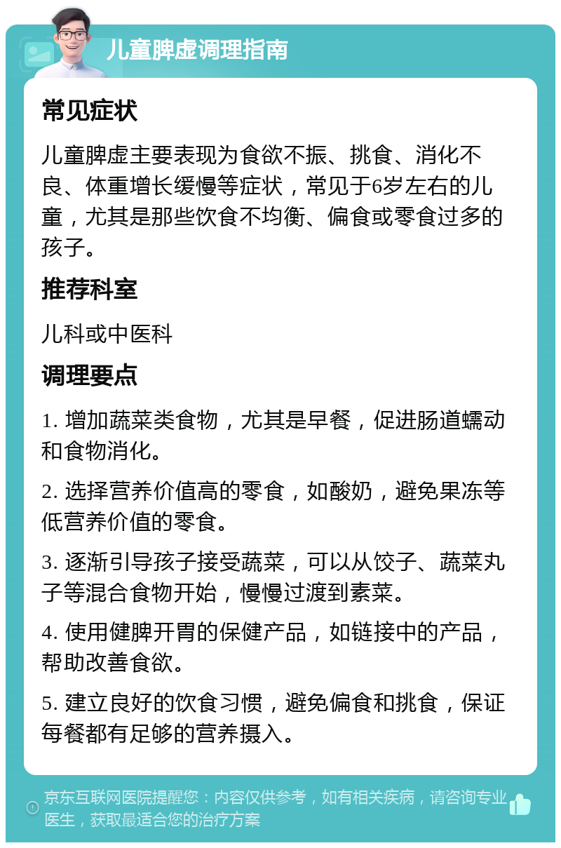 儿童脾虚调理指南 常见症状 儿童脾虚主要表现为食欲不振、挑食、消化不良、体重增长缓慢等症状，常见于6岁左右的儿童，尤其是那些饮食不均衡、偏食或零食过多的孩子。 推荐科室 儿科或中医科 调理要点 1. 增加蔬菜类食物，尤其是早餐，促进肠道蠕动和食物消化。 2. 选择营养价值高的零食，如酸奶，避免果冻等低营养价值的零食。 3. 逐渐引导孩子接受蔬菜，可以从饺子、蔬菜丸子等混合食物开始，慢慢过渡到素菜。 4. 使用健脾开胃的保健产品，如链接中的产品，帮助改善食欲。 5. 建立良好的饮食习惯，避免偏食和挑食，保证每餐都有足够的营养摄入。