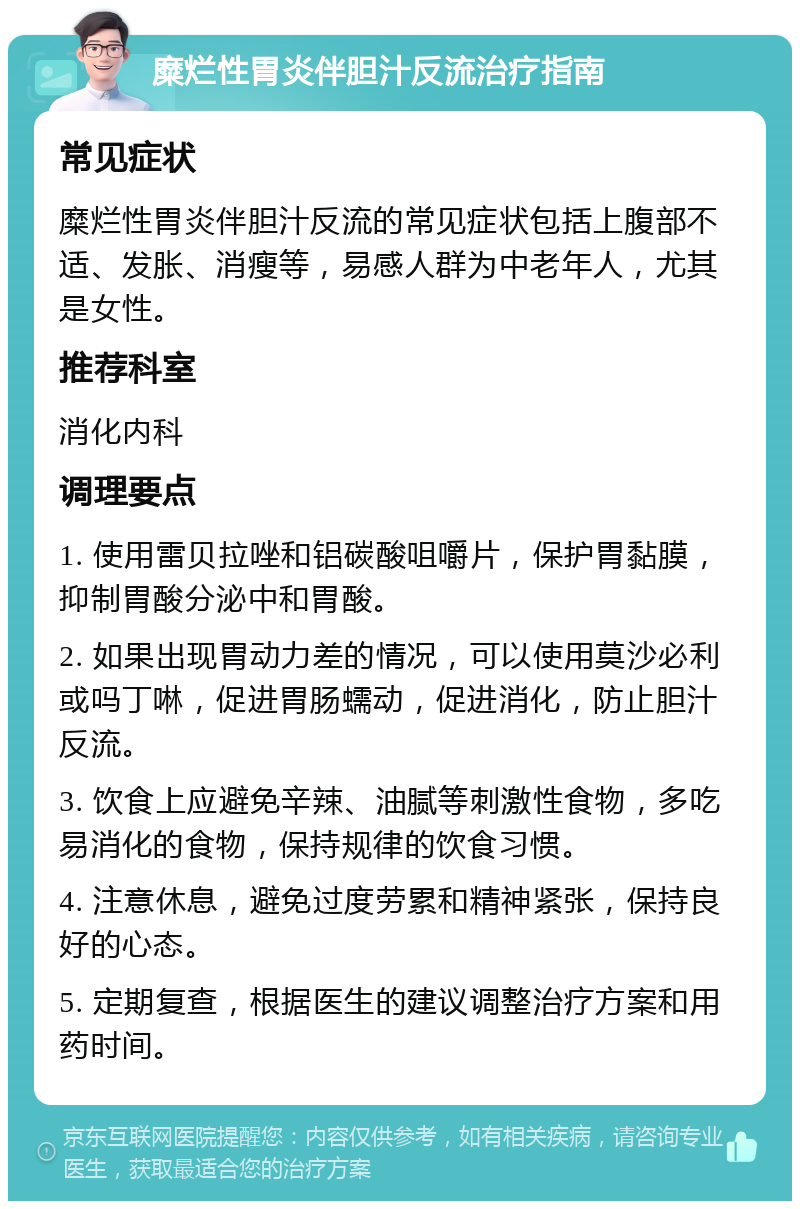 糜烂性胃炎伴胆汁反流治疗指南 常见症状 糜烂性胃炎伴胆汁反流的常见症状包括上腹部不适、发胀、消瘦等，易感人群为中老年人，尤其是女性。 推荐科室 消化内科 调理要点 1. 使用雷贝拉唑和铝碳酸咀嚼片，保护胃黏膜，抑制胃酸分泌中和胃酸。 2. 如果出现胃动力差的情况，可以使用莫沙必利或吗丁啉，促进胃肠蠕动，促进消化，防止胆汁反流。 3. 饮食上应避免辛辣、油腻等刺激性食物，多吃易消化的食物，保持规律的饮食习惯。 4. 注意休息，避免过度劳累和精神紧张，保持良好的心态。 5. 定期复查，根据医生的建议调整治疗方案和用药时间。