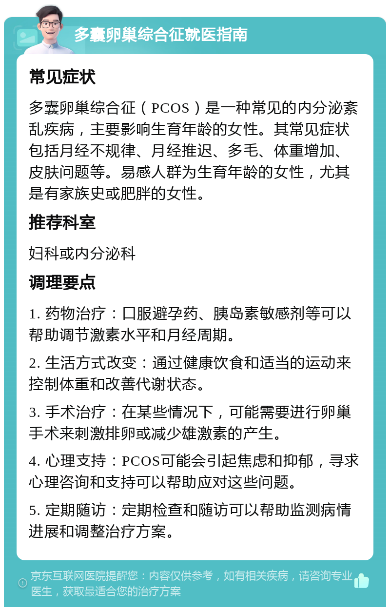 多囊卵巢综合征就医指南 常见症状 多囊卵巢综合征（PCOS）是一种常见的内分泌紊乱疾病，主要影响生育年龄的女性。其常见症状包括月经不规律、月经推迟、多毛、体重增加、皮肤问题等。易感人群为生育年龄的女性，尤其是有家族史或肥胖的女性。 推荐科室 妇科或内分泌科 调理要点 1. 药物治疗：口服避孕药、胰岛素敏感剂等可以帮助调节激素水平和月经周期。 2. 生活方式改变：通过健康饮食和适当的运动来控制体重和改善代谢状态。 3. 手术治疗：在某些情况下，可能需要进行卵巢手术来刺激排卵或减少雄激素的产生。 4. 心理支持：PCOS可能会引起焦虑和抑郁，寻求心理咨询和支持可以帮助应对这些问题。 5. 定期随访：定期检查和随访可以帮助监测病情进展和调整治疗方案。