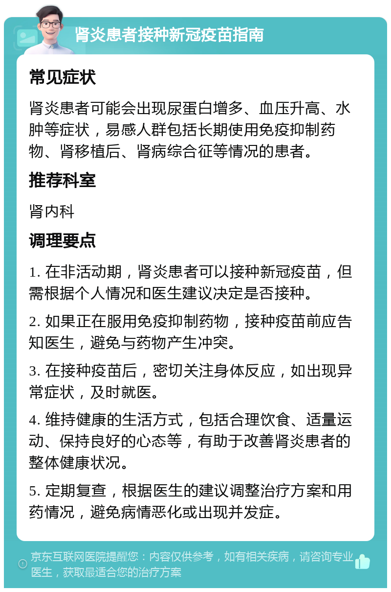 肾炎患者接种新冠疫苗指南 常见症状 肾炎患者可能会出现尿蛋白增多、血压升高、水肿等症状，易感人群包括长期使用免疫抑制药物、肾移植后、肾病综合征等情况的患者。 推荐科室 肾内科 调理要点 1. 在非活动期，肾炎患者可以接种新冠疫苗，但需根据个人情况和医生建议决定是否接种。 2. 如果正在服用免疫抑制药物，接种疫苗前应告知医生，避免与药物产生冲突。 3. 在接种疫苗后，密切关注身体反应，如出现异常症状，及时就医。 4. 维持健康的生活方式，包括合理饮食、适量运动、保持良好的心态等，有助于改善肾炎患者的整体健康状况。 5. 定期复查，根据医生的建议调整治疗方案和用药情况，避免病情恶化或出现并发症。