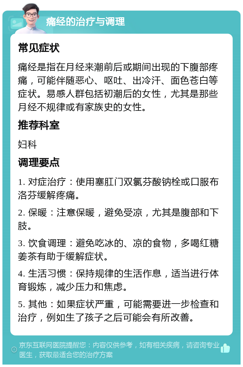 痛经的治疗与调理 常见症状 痛经是指在月经来潮前后或期间出现的下腹部疼痛，可能伴随恶心、呕吐、出冷汗、面色苍白等症状。易感人群包括初潮后的女性，尤其是那些月经不规律或有家族史的女性。 推荐科室 妇科 调理要点 1. 对症治疗：使用塞肛门双氯芬酸钠栓或口服布洛芬缓解疼痛。 2. 保暖：注意保暖，避免受凉，尤其是腹部和下肢。 3. 饮食调理：避免吃冰的、凉的食物，多喝红糖姜茶有助于缓解症状。 4. 生活习惯：保持规律的生活作息，适当进行体育锻炼，减少压力和焦虑。 5. 其他：如果症状严重，可能需要进一步检查和治疗，例如生了孩子之后可能会有所改善。