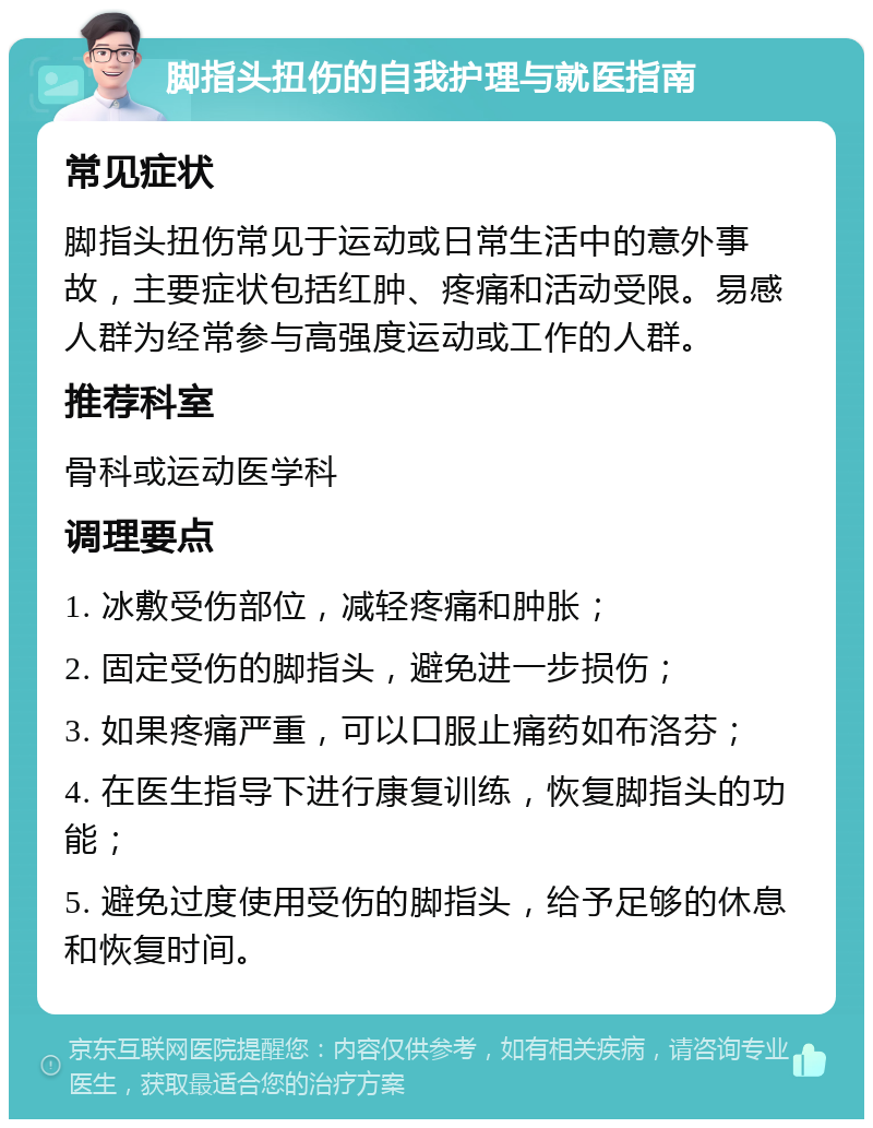 脚指头扭伤的自我护理与就医指南 常见症状 脚指头扭伤常见于运动或日常生活中的意外事故，主要症状包括红肿、疼痛和活动受限。易感人群为经常参与高强度运动或工作的人群。 推荐科室 骨科或运动医学科 调理要点 1. 冰敷受伤部位，减轻疼痛和肿胀； 2. 固定受伤的脚指头，避免进一步损伤； 3. 如果疼痛严重，可以口服止痛药如布洛芬； 4. 在医生指导下进行康复训练，恢复脚指头的功能； 5. 避免过度使用受伤的脚指头，给予足够的休息和恢复时间。