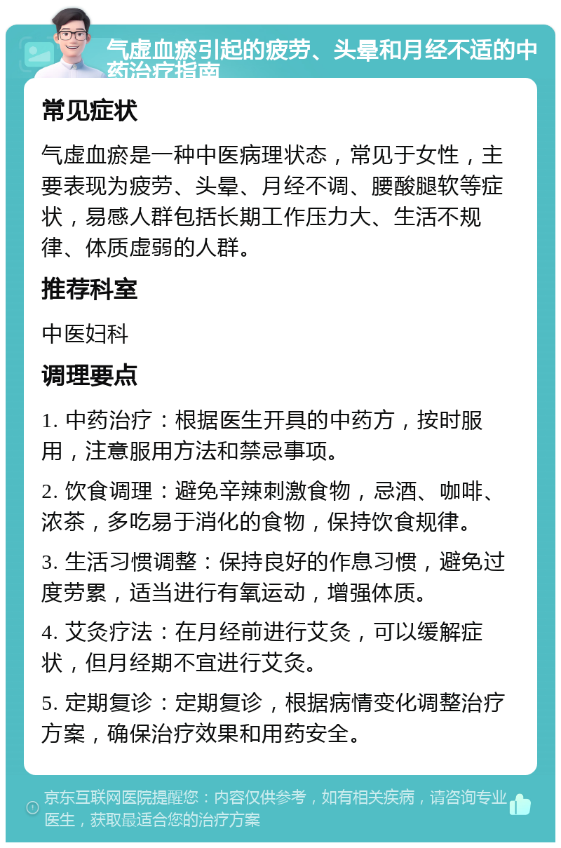 气虚血瘀引起的疲劳、头晕和月经不适的中药治疗指南 常见症状 气虚血瘀是一种中医病理状态，常见于女性，主要表现为疲劳、头晕、月经不调、腰酸腿软等症状，易感人群包括长期工作压力大、生活不规律、体质虚弱的人群。 推荐科室 中医妇科 调理要点 1. 中药治疗：根据医生开具的中药方，按时服用，注意服用方法和禁忌事项。 2. 饮食调理：避免辛辣刺激食物，忌酒、咖啡、浓茶，多吃易于消化的食物，保持饮食规律。 3. 生活习惯调整：保持良好的作息习惯，避免过度劳累，适当进行有氧运动，增强体质。 4. 艾灸疗法：在月经前进行艾灸，可以缓解症状，但月经期不宜进行艾灸。 5. 定期复诊：定期复诊，根据病情变化调整治疗方案，确保治疗效果和用药安全。