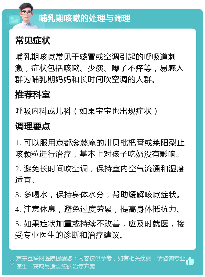 哺乳期咳嗽的处理与调理 常见症状 哺乳期咳嗽常见于感冒或空调引起的呼吸道刺激，症状包括咳嗽、少痰、嗓子不痒等，易感人群为哺乳期妈妈和长时间吹空调的人群。 推荐科室 呼吸内科或儿科（如果宝宝也出现症状） 调理要点 1. 可以服用京都念慈庵的川贝枇杷膏或莱阳梨止咳颗粒进行治疗，基本上对孩子吃奶没有影响。 2. 避免长时间吹空调，保持室内空气流通和湿度适宜。 3. 多喝水，保持身体水分，帮助缓解咳嗽症状。 4. 注意休息，避免过度劳累，提高身体抵抗力。 5. 如果症状加重或持续不改善，应及时就医，接受专业医生的诊断和治疗建议。