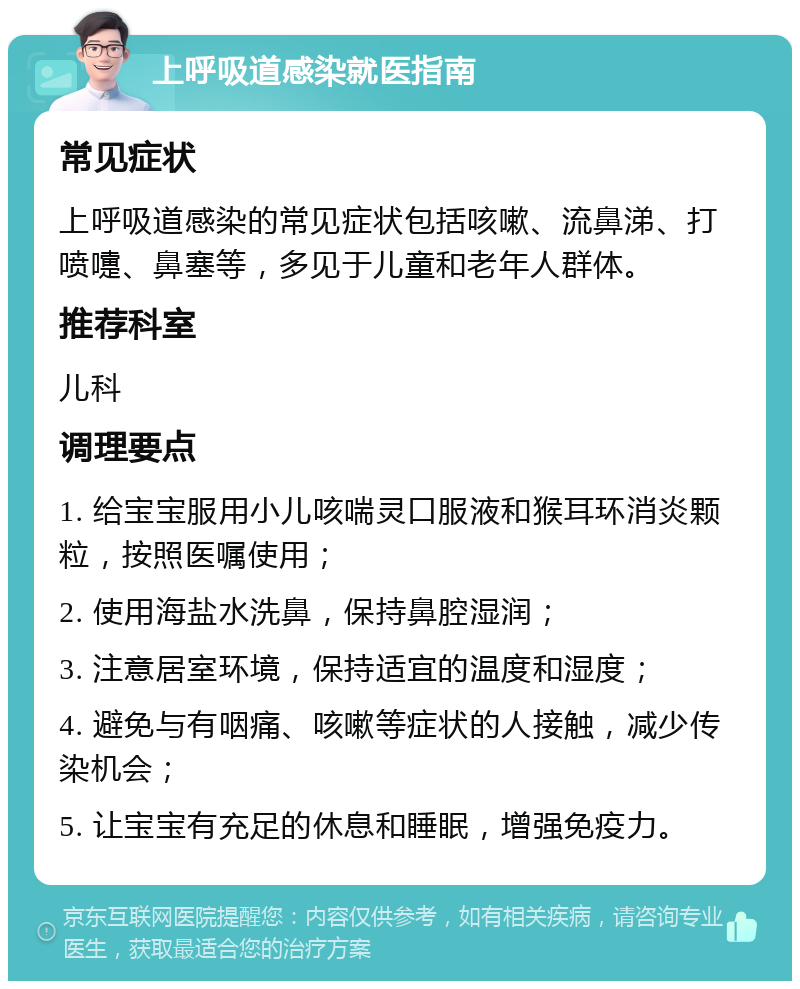 上呼吸道感染就医指南 常见症状 上呼吸道感染的常见症状包括咳嗽、流鼻涕、打喷嚏、鼻塞等，多见于儿童和老年人群体。 推荐科室 儿科 调理要点 1. 给宝宝服用小儿咳喘灵口服液和猴耳环消炎颗粒，按照医嘱使用； 2. 使用海盐水洗鼻，保持鼻腔湿润； 3. 注意居室环境，保持适宜的温度和湿度； 4. 避免与有咽痛、咳嗽等症状的人接触，减少传染机会； 5. 让宝宝有充足的休息和睡眠，增强免疫力。