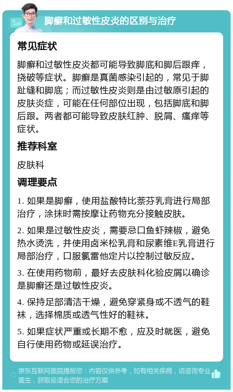 脚癣和过敏性皮炎的区别与治疗 常见症状 脚癣和过敏性皮炎都可能导致脚底和脚后跟痒，挠破等症状。脚癣是真菌感染引起的，常见于脚趾缝和脚底；而过敏性皮炎则是由过敏原引起的皮肤炎症，可能在任何部位出现，包括脚底和脚后跟。两者都可能导致皮肤红肿、脱屑、瘙痒等症状。 推荐科室 皮肤科 调理要点 1. 如果是脚癣，使用盐酸特比萘芬乳膏进行局部治疗，涂抹时需按摩让药物充分接触皮肤。 2. 如果是过敏性皮炎，需要忌口鱼虾辣椒，避免热水烫洗，并使用卤米松乳膏和尿素维E乳膏进行局部治疗，口服氯雷他定片以控制过敏反应。 3. 在使用药物前，最好去皮肤科化验皮屑以确诊是脚癣还是过敏性皮炎。 4. 保持足部清洁干燥，避免穿紧身或不透气的鞋袜，选择棉质或透气性好的鞋袜。 5. 如果症状严重或长期不愈，应及时就医，避免自行使用药物或延误治疗。