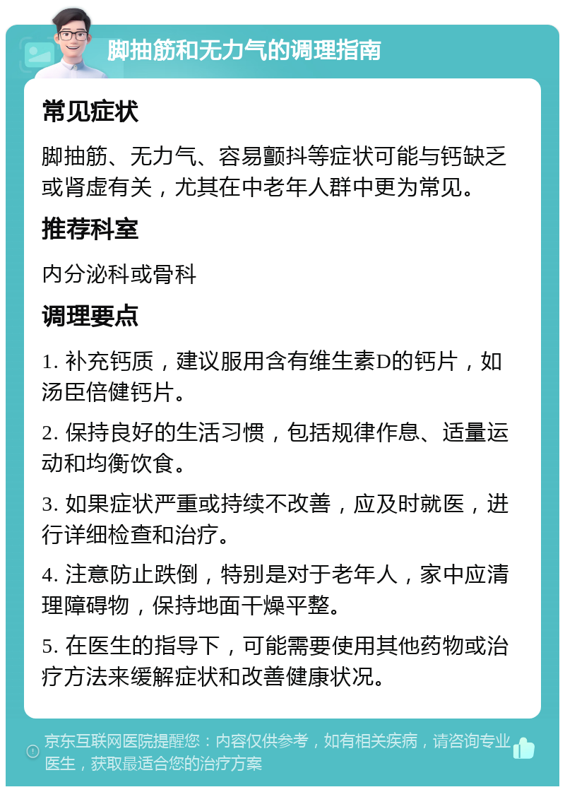 脚抽筋和无力气的调理指南 常见症状 脚抽筋、无力气、容易颤抖等症状可能与钙缺乏或肾虚有关，尤其在中老年人群中更为常见。 推荐科室 内分泌科或骨科 调理要点 1. 补充钙质，建议服用含有维生素D的钙片，如汤臣倍健钙片。 2. 保持良好的生活习惯，包括规律作息、适量运动和均衡饮食。 3. 如果症状严重或持续不改善，应及时就医，进行详细检查和治疗。 4. 注意防止跌倒，特别是对于老年人，家中应清理障碍物，保持地面干燥平整。 5. 在医生的指导下，可能需要使用其他药物或治疗方法来缓解症状和改善健康状况。