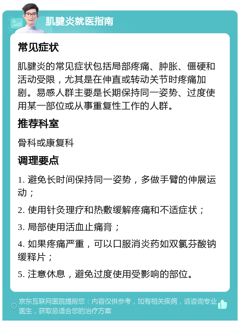 肌腱炎就医指南 常见症状 肌腱炎的常见症状包括局部疼痛、肿胀、僵硬和活动受限，尤其是在伸直或转动关节时疼痛加剧。易感人群主要是长期保持同一姿势、过度使用某一部位或从事重复性工作的人群。 推荐科室 骨科或康复科 调理要点 1. 避免长时间保持同一姿势，多做手臂的伸展运动； 2. 使用针灸理疗和热敷缓解疼痛和不适症状； 3. 局部使用活血止痛膏； 4. 如果疼痛严重，可以口服消炎药如双氯芬酸钠缓释片； 5. 注意休息，避免过度使用受影响的部位。