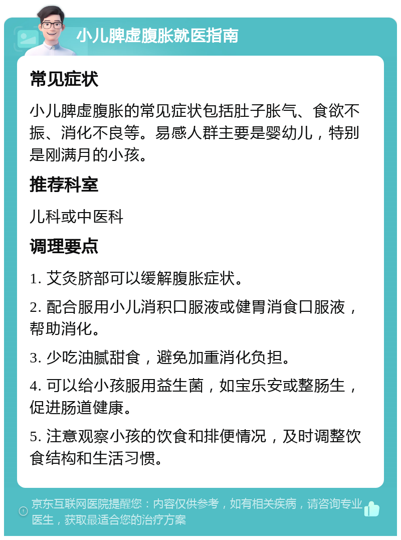 小儿脾虚腹胀就医指南 常见症状 小儿脾虚腹胀的常见症状包括肚子胀气、食欲不振、消化不良等。易感人群主要是婴幼儿，特别是刚满月的小孩。 推荐科室 儿科或中医科 调理要点 1. 艾灸脐部可以缓解腹胀症状。 2. 配合服用小儿消积口服液或健胃消食口服液，帮助消化。 3. 少吃油腻甜食，避免加重消化负担。 4. 可以给小孩服用益生菌，如宝乐安或整肠生，促进肠道健康。 5. 注意观察小孩的饮食和排便情况，及时调整饮食结构和生活习惯。