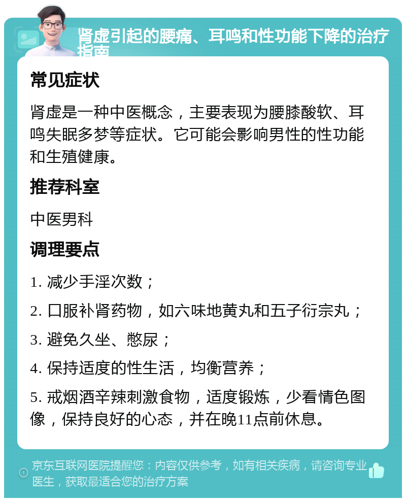 肾虚引起的腰痛、耳鸣和性功能下降的治疗指南 常见症状 肾虚是一种中医概念，主要表现为腰膝酸软、耳鸣失眠多梦等症状。它可能会影响男性的性功能和生殖健康。 推荐科室 中医男科 调理要点 1. 减少手淫次数； 2. 口服补肾药物，如六味地黄丸和五子衍宗丸； 3. 避免久坐、憋尿； 4. 保持适度的性生活，均衡营养； 5. 戒烟酒辛辣刺激食物，适度锻炼，少看情色图像，保持良好的心态，并在晚11点前休息。