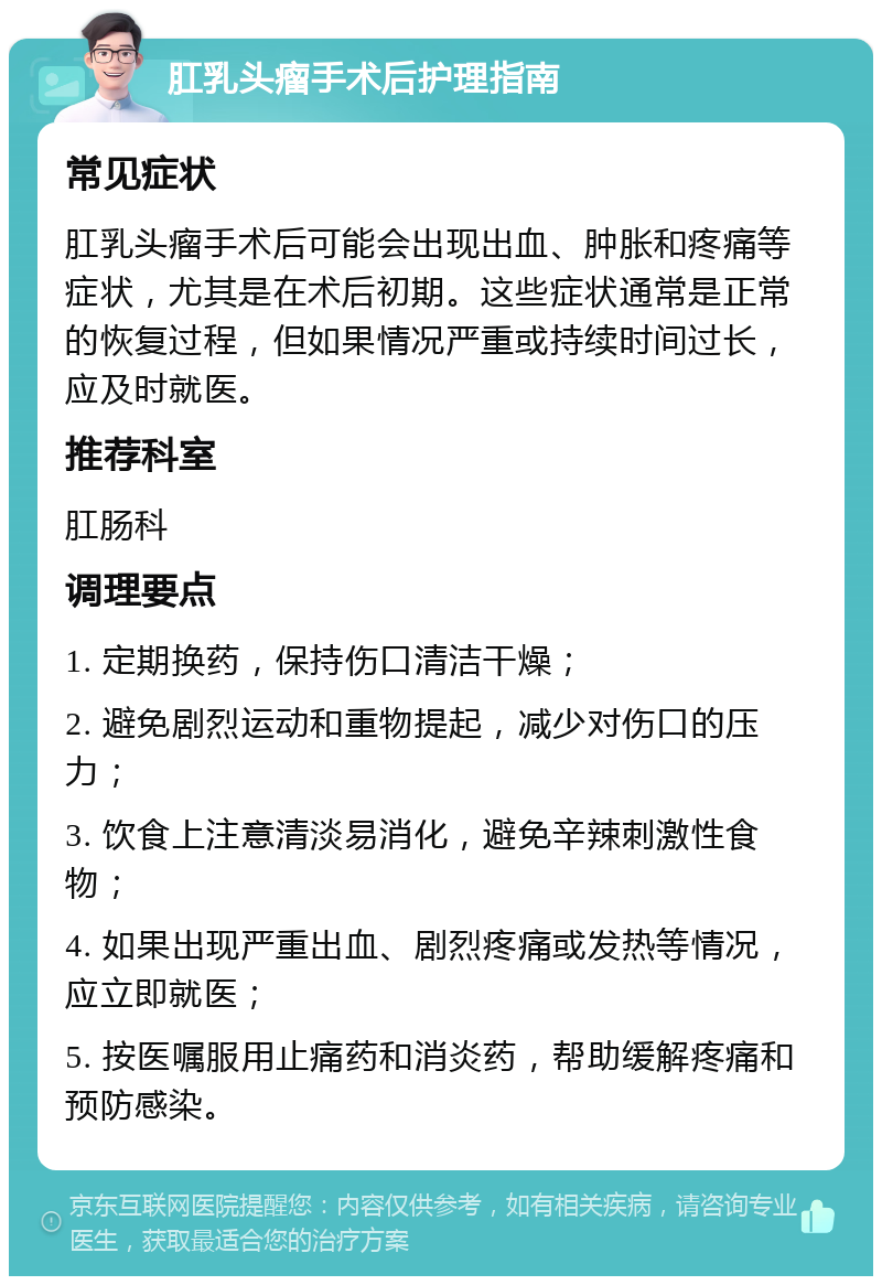 肛乳头瘤手术后护理指南 常见症状 肛乳头瘤手术后可能会出现出血、肿胀和疼痛等症状，尤其是在术后初期。这些症状通常是正常的恢复过程，但如果情况严重或持续时间过长，应及时就医。 推荐科室 肛肠科 调理要点 1. 定期换药，保持伤口清洁干燥； 2. 避免剧烈运动和重物提起，减少对伤口的压力； 3. 饮食上注意清淡易消化，避免辛辣刺激性食物； 4. 如果出现严重出血、剧烈疼痛或发热等情况，应立即就医； 5. 按医嘱服用止痛药和消炎药，帮助缓解疼痛和预防感染。