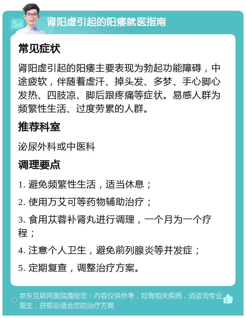 肾阳虚引起的阳痿就医指南 常见症状 肾阳虚引起的阳痿主要表现为勃起功能障碍，中途疲软，伴随着虚汗、掉头发、多梦、手心脚心发热、四肢凉、脚后跟疼痛等症状。易感人群为频繁性生活、过度劳累的人群。 推荐科室 泌尿外科或中医科 调理要点 1. 避免频繁性生活，适当休息； 2. 使用万艾可等药物辅助治疗； 3. 食用苁蓉补肾丸进行调理，一个月为一个疗程； 4. 注意个人卫生，避免前列腺炎等并发症； 5. 定期复查，调整治疗方案。