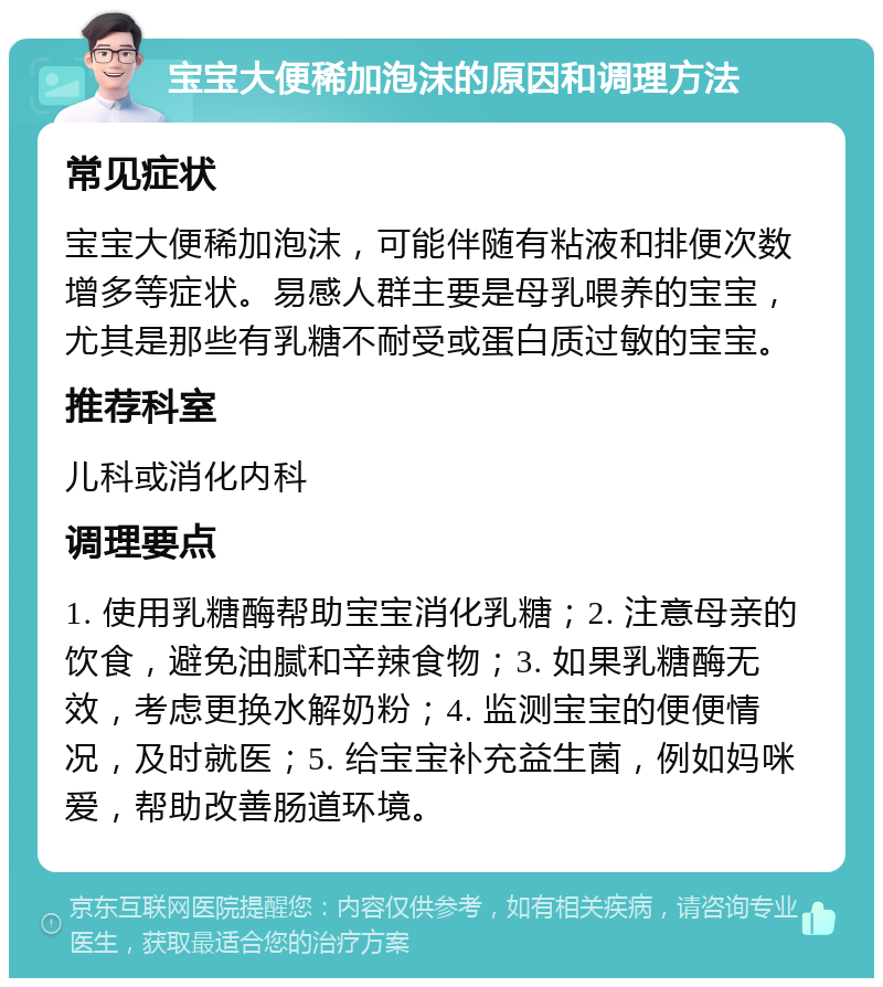 宝宝大便稀加泡沫的原因和调理方法 常见症状 宝宝大便稀加泡沫，可能伴随有粘液和排便次数增多等症状。易感人群主要是母乳喂养的宝宝，尤其是那些有乳糖不耐受或蛋白质过敏的宝宝。 推荐科室 儿科或消化内科 调理要点 1. 使用乳糖酶帮助宝宝消化乳糖；2. 注意母亲的饮食，避免油腻和辛辣食物；3. 如果乳糖酶无效，考虑更换水解奶粉；4. 监测宝宝的便便情况，及时就医；5. 给宝宝补充益生菌，例如妈咪爱，帮助改善肠道环境。