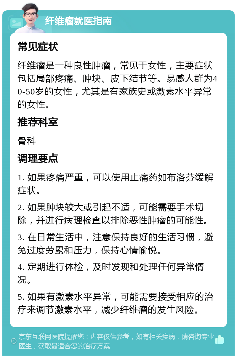 纤维瘤就医指南 常见症状 纤维瘤是一种良性肿瘤，常见于女性，主要症状包括局部疼痛、肿块、皮下结节等。易感人群为40-50岁的女性，尤其是有家族史或激素水平异常的女性。 推荐科室 骨科 调理要点 1. 如果疼痛严重，可以使用止痛药如布洛芬缓解症状。 2. 如果肿块较大或引起不适，可能需要手术切除，并进行病理检查以排除恶性肿瘤的可能性。 3. 在日常生活中，注意保持良好的生活习惯，避免过度劳累和压力，保持心情愉悦。 4. 定期进行体检，及时发现和处理任何异常情况。 5. 如果有激素水平异常，可能需要接受相应的治疗来调节激素水平，减少纤维瘤的发生风险。