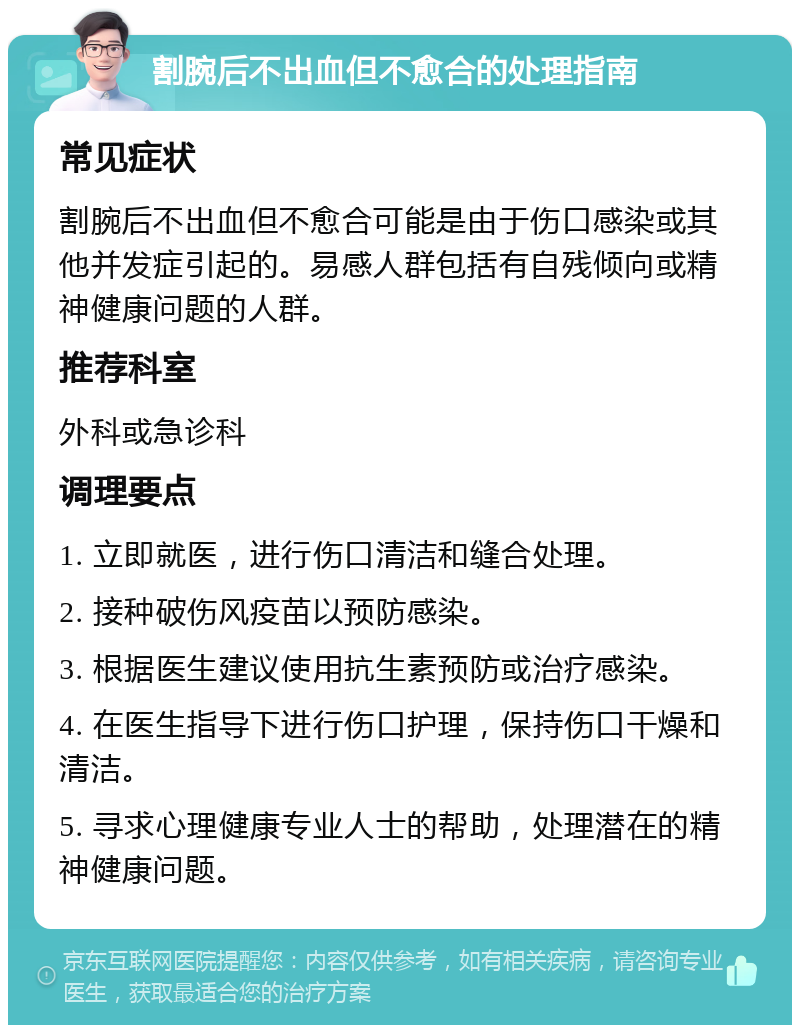 割腕后不出血但不愈合的处理指南 常见症状 割腕后不出血但不愈合可能是由于伤口感染或其他并发症引起的。易感人群包括有自残倾向或精神健康问题的人群。 推荐科室 外科或急诊科 调理要点 1. 立即就医，进行伤口清洁和缝合处理。 2. 接种破伤风疫苗以预防感染。 3. 根据医生建议使用抗生素预防或治疗感染。 4. 在医生指导下进行伤口护理，保持伤口干燥和清洁。 5. 寻求心理健康专业人士的帮助，处理潜在的精神健康问题。