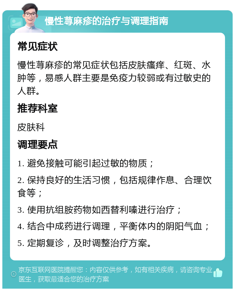 慢性荨麻疹的治疗与调理指南 常见症状 慢性荨麻疹的常见症状包括皮肤瘙痒、红斑、水肿等，易感人群主要是免疫力较弱或有过敏史的人群。 推荐科室 皮肤科 调理要点 1. 避免接触可能引起过敏的物质； 2. 保持良好的生活习惯，包括规律作息、合理饮食等； 3. 使用抗组胺药物如西替利嗪进行治疗； 4. 结合中成药进行调理，平衡体内的阴阳气血； 5. 定期复诊，及时调整治疗方案。