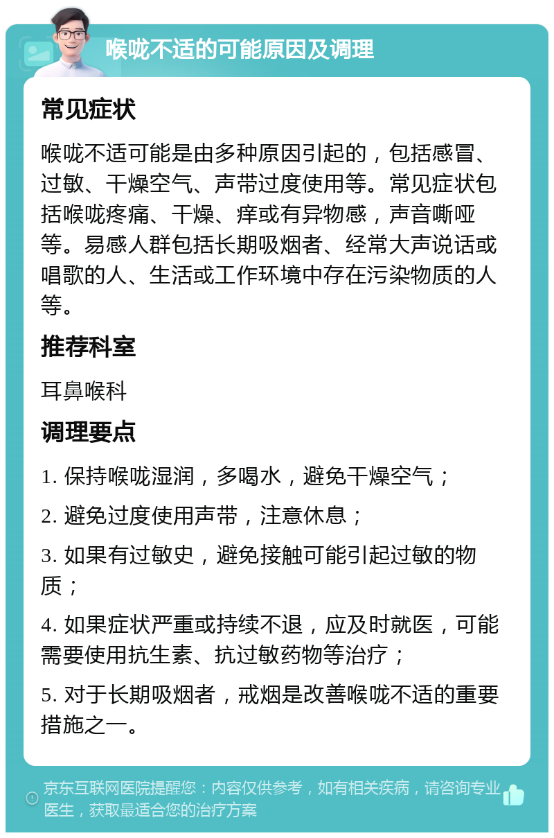 喉咙不适的可能原因及调理 常见症状 喉咙不适可能是由多种原因引起的，包括感冒、过敏、干燥空气、声带过度使用等。常见症状包括喉咙疼痛、干燥、痒或有异物感，声音嘶哑等。易感人群包括长期吸烟者、经常大声说话或唱歌的人、生活或工作环境中存在污染物质的人等。 推荐科室 耳鼻喉科 调理要点 1. 保持喉咙湿润，多喝水，避免干燥空气； 2. 避免过度使用声带，注意休息； 3. 如果有过敏史，避免接触可能引起过敏的物质； 4. 如果症状严重或持续不退，应及时就医，可能需要使用抗生素、抗过敏药物等治疗； 5. 对于长期吸烟者，戒烟是改善喉咙不适的重要措施之一。