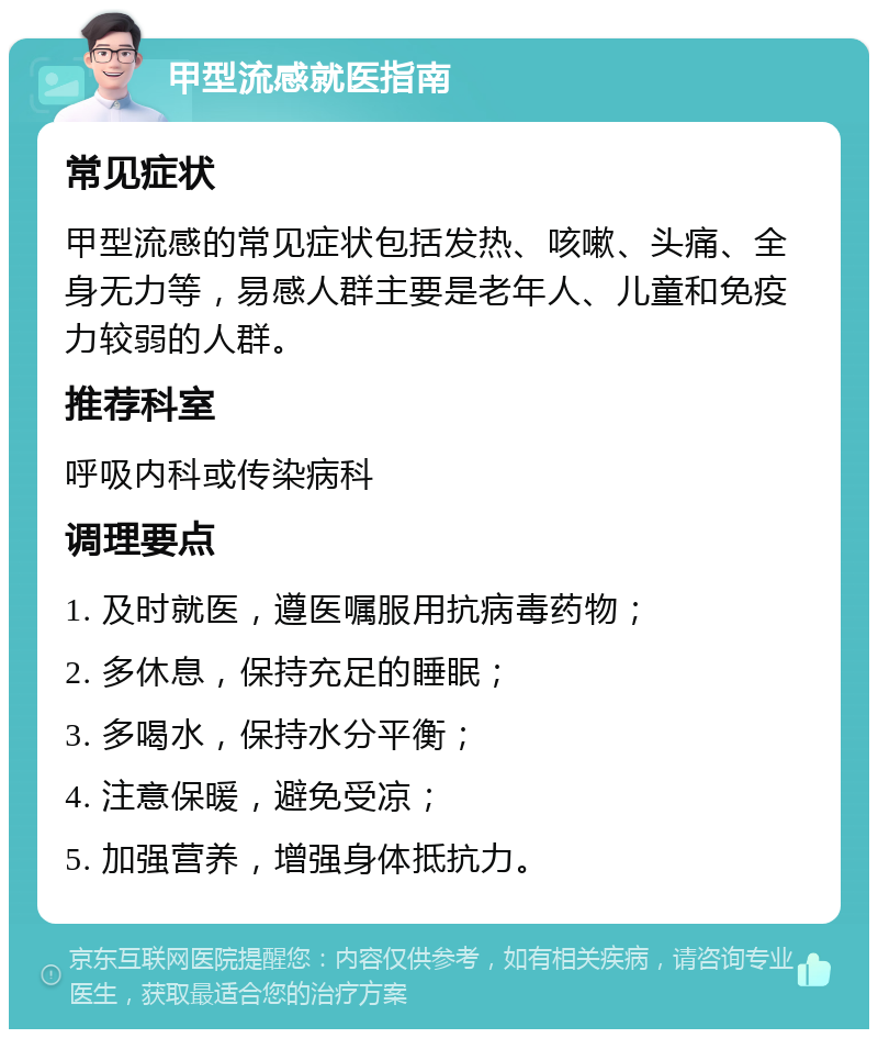 甲型流感就医指南 常见症状 甲型流感的常见症状包括发热、咳嗽、头痛、全身无力等，易感人群主要是老年人、儿童和免疫力较弱的人群。 推荐科室 呼吸内科或传染病科 调理要点 1. 及时就医，遵医嘱服用抗病毒药物； 2. 多休息，保持充足的睡眠； 3. 多喝水，保持水分平衡； 4. 注意保暖，避免受凉； 5. 加强营养，增强身体抵抗力。