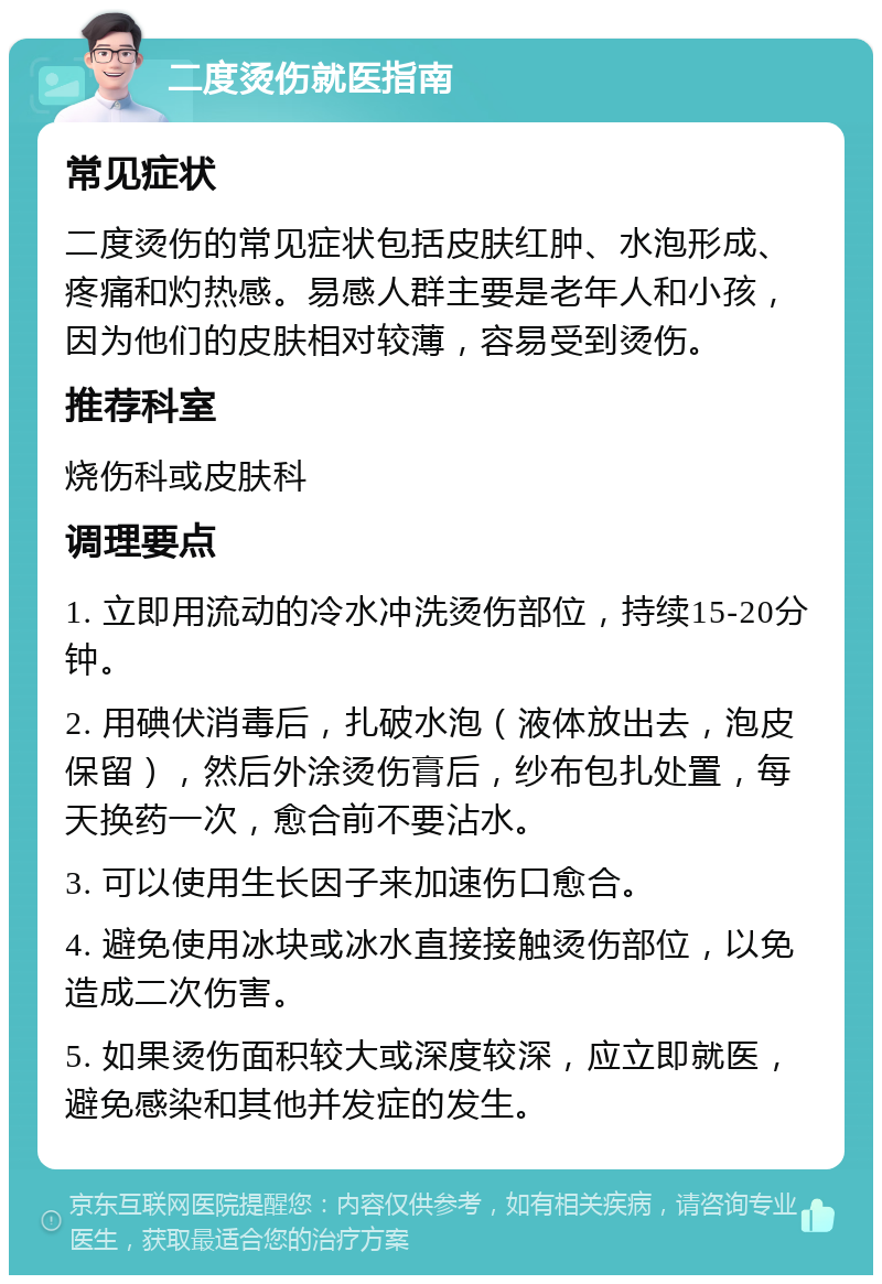 二度烫伤就医指南 常见症状 二度烫伤的常见症状包括皮肤红肿、水泡形成、疼痛和灼热感。易感人群主要是老年人和小孩，因为他们的皮肤相对较薄，容易受到烫伤。 推荐科室 烧伤科或皮肤科 调理要点 1. 立即用流动的冷水冲洗烫伤部位，持续15-20分钟。 2. 用碘伏消毒后，扎破水泡（液体放出去，泡皮保留），然后外涂烫伤膏后，纱布包扎处置，每天换药一次，愈合前不要沾水。 3. 可以使用生长因子来加速伤口愈合。 4. 避免使用冰块或冰水直接接触烫伤部位，以免造成二次伤害。 5. 如果烫伤面积较大或深度较深，应立即就医，避免感染和其他并发症的发生。