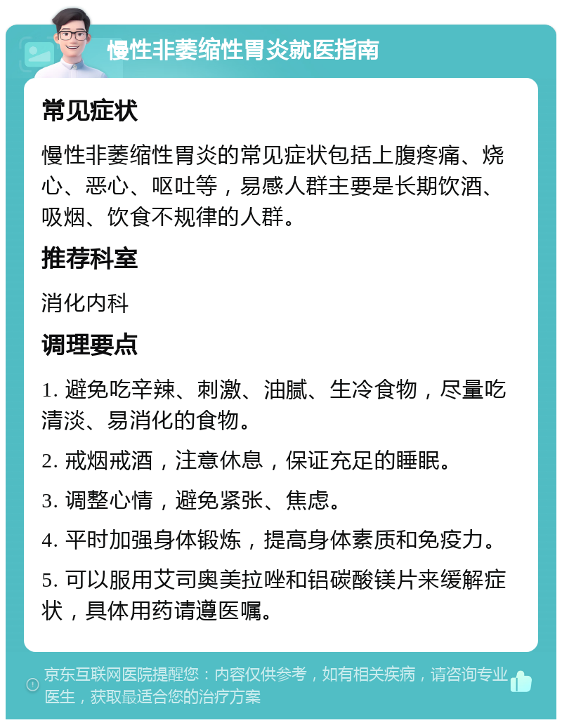 慢性非萎缩性胃炎就医指南 常见症状 慢性非萎缩性胃炎的常见症状包括上腹疼痛、烧心、恶心、呕吐等，易感人群主要是长期饮酒、吸烟、饮食不规律的人群。 推荐科室 消化内科 调理要点 1. 避免吃辛辣、刺激、油腻、生冷食物，尽量吃清淡、易消化的食物。 2. 戒烟戒酒，注意休息，保证充足的睡眠。 3. 调整心情，避免紧张、焦虑。 4. 平时加强身体锻炼，提高身体素质和免疫力。 5. 可以服用艾司奥美拉唑和铝碳酸镁片来缓解症状，具体用药请遵医嘱。