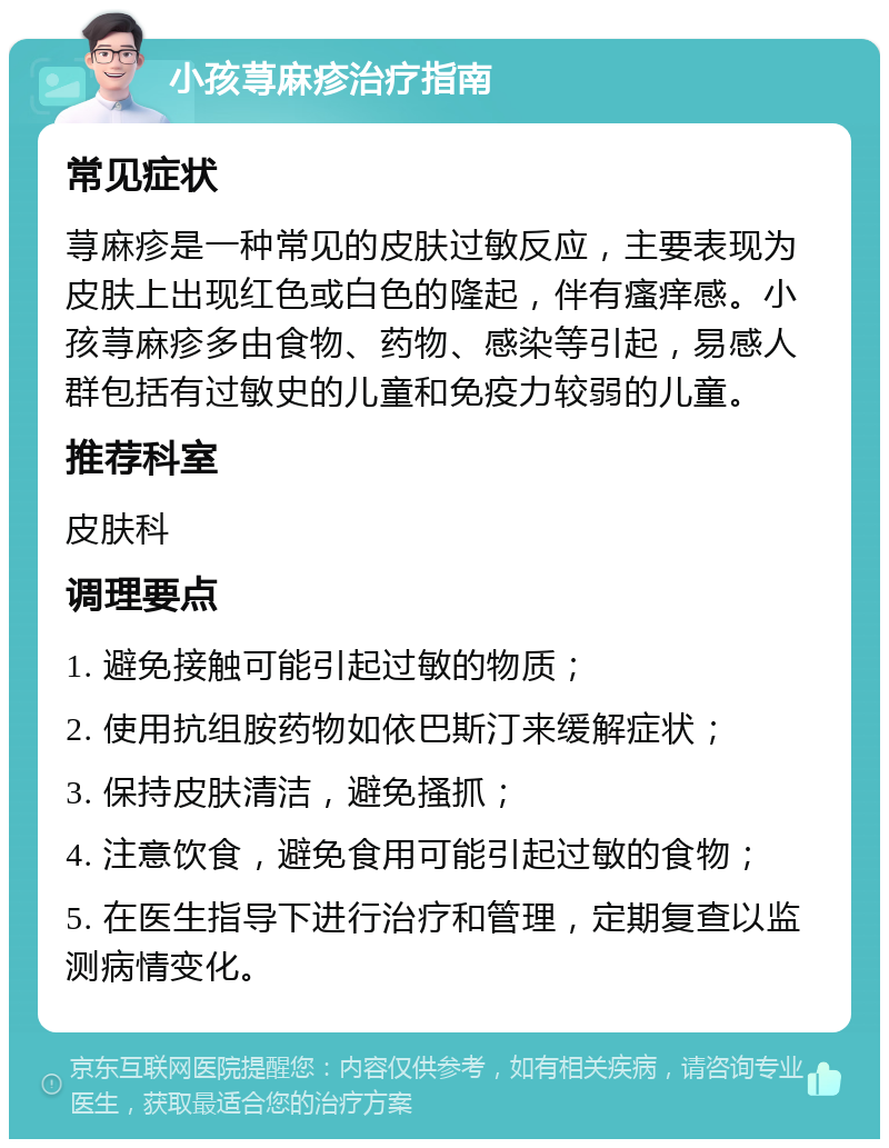 小孩荨麻疹治疗指南 常见症状 荨麻疹是一种常见的皮肤过敏反应，主要表现为皮肤上出现红色或白色的隆起，伴有瘙痒感。小孩荨麻疹多由食物、药物、感染等引起，易感人群包括有过敏史的儿童和免疫力较弱的儿童。 推荐科室 皮肤科 调理要点 1. 避免接触可能引起过敏的物质； 2. 使用抗组胺药物如依巴斯汀来缓解症状； 3. 保持皮肤清洁，避免搔抓； 4. 注意饮食，避免食用可能引起过敏的食物； 5. 在医生指导下进行治疗和管理，定期复查以监测病情变化。