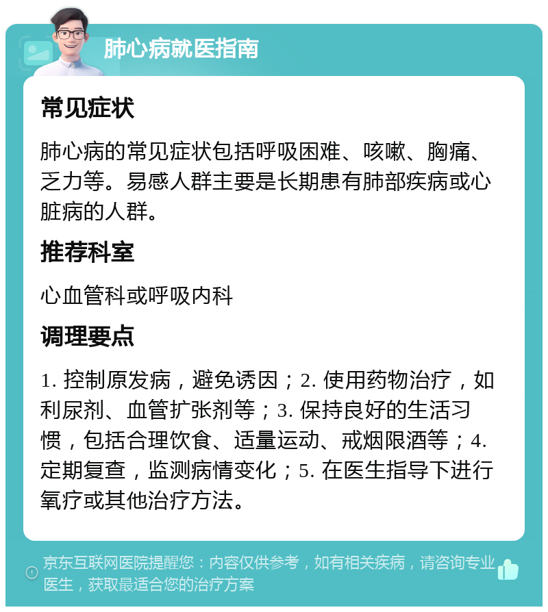 肺心病就医指南 常见症状 肺心病的常见症状包括呼吸困难、咳嗽、胸痛、乏力等。易感人群主要是长期患有肺部疾病或心脏病的人群。 推荐科室 心血管科或呼吸内科 调理要点 1. 控制原发病，避免诱因；2. 使用药物治疗，如利尿剂、血管扩张剂等；3. 保持良好的生活习惯，包括合理饮食、适量运动、戒烟限酒等；4. 定期复查，监测病情变化；5. 在医生指导下进行氧疗或其他治疗方法。