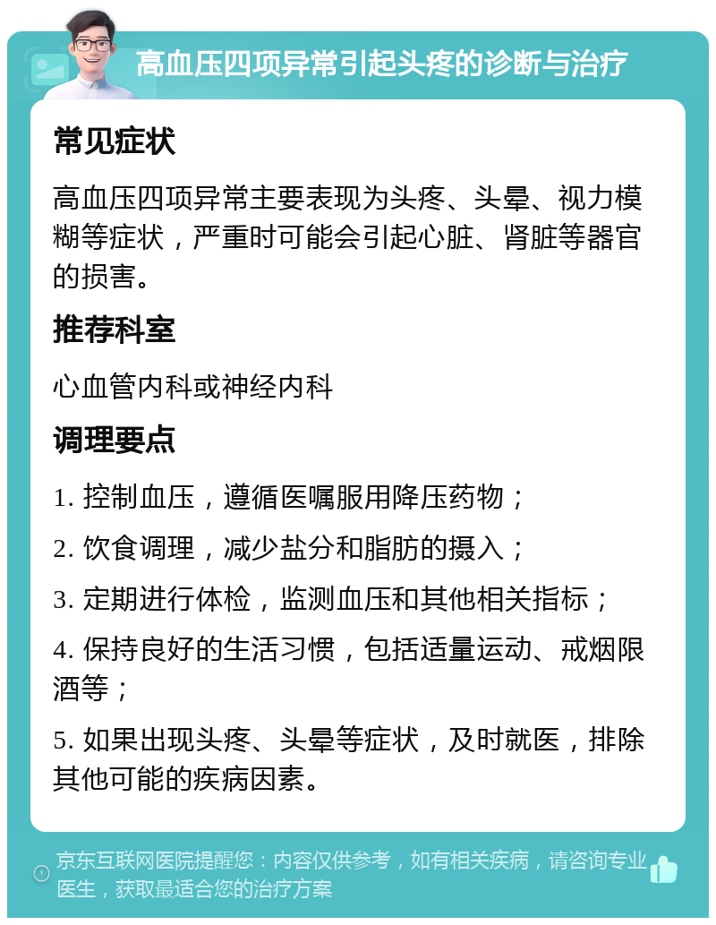 高血压四项异常引起头疼的诊断与治疗 常见症状 高血压四项异常主要表现为头疼、头晕、视力模糊等症状，严重时可能会引起心脏、肾脏等器官的损害。 推荐科室 心血管内科或神经内科 调理要点 1. 控制血压，遵循医嘱服用降压药物； 2. 饮食调理，减少盐分和脂肪的摄入； 3. 定期进行体检，监测血压和其他相关指标； 4. 保持良好的生活习惯，包括适量运动、戒烟限酒等； 5. 如果出现头疼、头晕等症状，及时就医，排除其他可能的疾病因素。