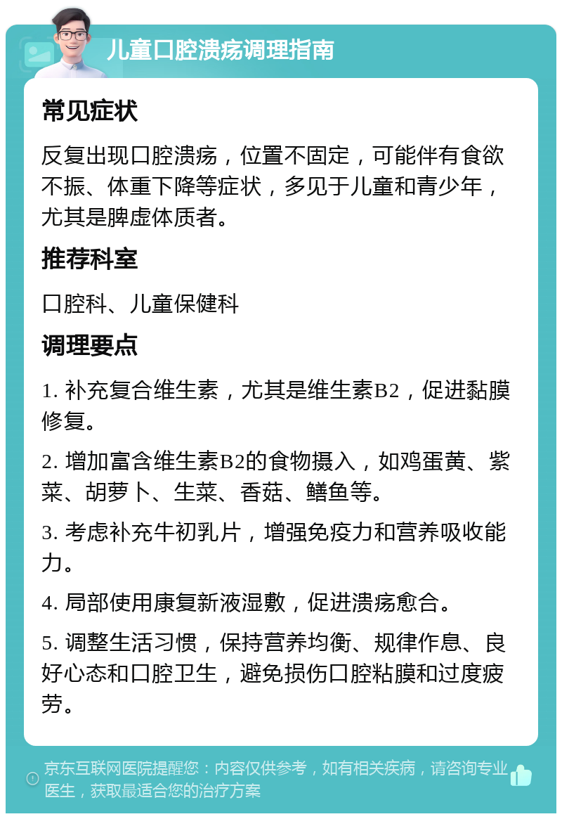 儿童口腔溃疡调理指南 常见症状 反复出现口腔溃疡，位置不固定，可能伴有食欲不振、体重下降等症状，多见于儿童和青少年，尤其是脾虚体质者。 推荐科室 口腔科、儿童保健科 调理要点 1. 补充复合维生素，尤其是维生素B2，促进黏膜修复。 2. 增加富含维生素B2的食物摄入，如鸡蛋黄、紫菜、胡萝卜、生菜、香菇、鳝鱼等。 3. 考虑补充牛初乳片，增强免疫力和营养吸收能力。 4. 局部使用康复新液湿敷，促进溃疡愈合。 5. 调整生活习惯，保持营养均衡、规律作息、良好心态和口腔卫生，避免损伤口腔粘膜和过度疲劳。