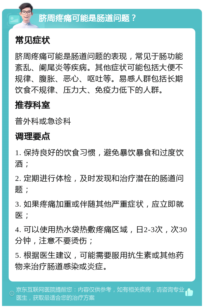 脐周疼痛可能是肠道问题？ 常见症状 脐周疼痛可能是肠道问题的表现，常见于肠功能紊乱、阑尾炎等疾病。其他症状可能包括大便不规律、腹胀、恶心、呕吐等。易感人群包括长期饮食不规律、压力大、免疫力低下的人群。 推荐科室 普外科或急诊科 调理要点 1. 保持良好的饮食习惯，避免暴饮暴食和过度饮酒； 2. 定期进行体检，及时发现和治疗潜在的肠道问题； 3. 如果疼痛加重或伴随其他严重症状，应立即就医； 4. 可以使用热水袋热敷疼痛区域，日2-3次，次30分钟，注意不要烫伤； 5. 根据医生建议，可能需要服用抗生素或其他药物来治疗肠道感染或炎症。