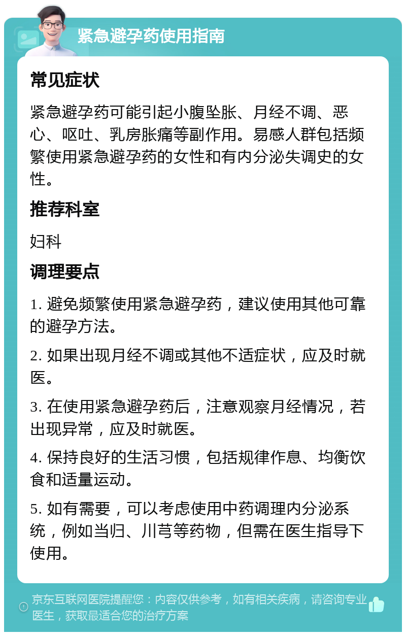 紧急避孕药使用指南 常见症状 紧急避孕药可能引起小腹坠胀、月经不调、恶心、呕吐、乳房胀痛等副作用。易感人群包括频繁使用紧急避孕药的女性和有内分泌失调史的女性。 推荐科室 妇科 调理要点 1. 避免频繁使用紧急避孕药，建议使用其他可靠的避孕方法。 2. 如果出现月经不调或其他不适症状，应及时就医。 3. 在使用紧急避孕药后，注意观察月经情况，若出现异常，应及时就医。 4. 保持良好的生活习惯，包括规律作息、均衡饮食和适量运动。 5. 如有需要，可以考虑使用中药调理内分泌系统，例如当归、川芎等药物，但需在医生指导下使用。